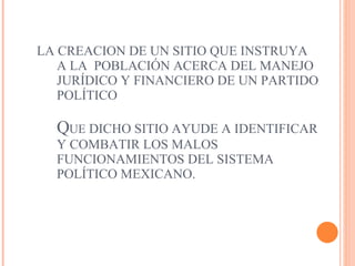 LA CREACION DE UN SITIO QUE INSTRUYA A LA  POBLACIÓN ACERCA DEL MANEJO JURÍDICO Y FINANCIERO DE UN PARTIDO POLÍTICO  Q UE  DICHO SITIO AYUDE A IDENTIFICAR Y COMBATIR LOS MALOS FUNCIONAMIENTOS DEL SISTEMA POLÍTICO MEXICANO.  