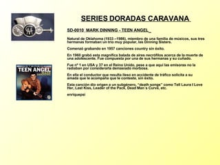 SERIES DORADAS CARAVANA  SD-0010  MARK DINNING - TEEN ANGEL   Natural de Oklahoma (1933 –1986), miembro de una familia de músicos, sus tres hermanas formaban un trío muy popular, las Dinning Sisters. Comenzó grabando en 1957 canciones country sin éxito. En 1960 grabó esta magnífica balada de aires necrófilos acerca de la muerte de una adolescente. Fue compuesta por una de sus hermanas y su cuñado. Fue nº 1 en USA y 37 en el Reino Unido, pese a que aquí las emisoras no la radiaban por considerarla demasiado morbosa. En ella el conductor que resulta ileso en accidente de tráfico solicita a su amada que le acompaña que le conteste, sin éxito. Esta canción dio origen a un subgénero, “death songs” como Tell Laura I Love Her, Last Kiss, Leader of the Pack, Dead Man´s Curve, etc. enriquepsi 