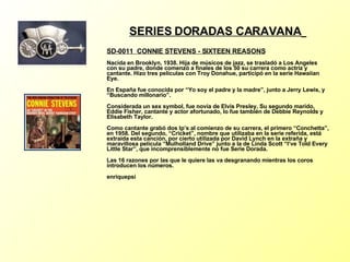 SERIES DORADAS CARAVANA   SD-0011  CONNIE STEVENS - SIXTEEN REASONS   Nacida en Brooklyn, 1938. Hija de músicos de jazz, se trasladó a Los Angeles con su padre, donde comenzó a finales de los 50 su carrera como actriz y cantante. Hizo tres películas con Troy Donahue, participó en la serie Hawaiian Eye. En España fue conocida por “Yo soy el padre y la madre”, junto a Jerry Lewis, y “Buscando millonario”. Considerada un sex symbol, fue novia de Elvis Presley. Su segundo marido, Eddie Fisher, cantante y actor afortunado, lo fue también de Debbie Reynolds y Elisabeth Taylor. Como cantante grabó dos lp’s al comienzo de su carrera, el primero “Conchetta”, en 1958. Del segundo, “Cricket”, nombre que utilizaba en la serie referida, está extraída esta canción, por cierto utilizada por David Lynch en la extraña y maravillosa película “Mulholland Drive” junto a la de Linda Scott “I’ve Told Every Little Star”, que incomprensiblemente no fue Serie Dorada. Las 16 razones por las que le quiere las va desgranando mientras los coros introducen los números. enriquepsi 