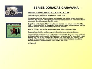 SERIES DORADAS CARAVANA  SD-0012  JOHNNY PRESTON - CRADLE OF LOVE Cantante tejano, nacido en Port Arthur, Texas, 1939. Su primer éxito fue “Running Bear”, compuesto por el disc jockey y dudoso cantante Big Bopper, fallecido el año anterior en accidente de aviación el día en que murió la música según Don Mc Lean. Magnífico cantante no obtuvo el éxito que merecía con temas como “Feel So Fine”, “Charming Billy” o “Leave My Kitten Alone”, esta última grabada por los Beatles aunque nunca editada en sus discos oficiales. Vive en Texas y aún actúa, la última vez en el Reino Unido en 1999. Sus dos lp´s oficiales en Mercury son absolutamente recomendables., La canción (Cuna de amor) es un tanto incomprensible. Hay una cuna arrullada en lo alto de un árbol, mecida por el viento, y un señor que se llama Jack y que es muy ágil cae en ella. Luego Jack and Hill van a por agua a la colina y él la empuja (shove), palabra como en muchas canciones en la época con doble sentido, significa también meter. Puro rock – and – roll. enriquepsi 