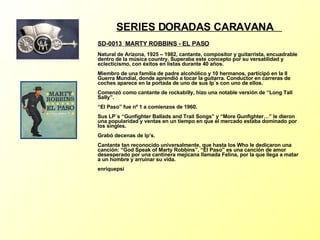 SERIES DORADAS CARAVANA  SD-0013  MARTY ROBBINS - EL PASO   Natural de Arizona, 1925 – 1982, cantante, compositor y guitarrista, encuadrable dentro de la música country. Superaba este concepto por su versatilidad y eclecticismo, con éxitos en listas durante 40 años. Miembro de una familia de padre alcohólico y 10 hermanos, participó en la II Guerra Mundial, donde aprendió a tocar la guitarra. Conductor en carreras de coches aparece en la portada de uno de sus lp´s con uno de ellos. Comenzó como cantante de rockabilly, hizo una notable versión de “Long Tall Sally”. “El Paso” fue nº 1 a comienzos de 1960. Sus LP´s “Gunfighter Ballads and Trail Songs” y “More Gunfighter…” le dieron una popularidad y ventas en un tiempo en que el mercado estaba dominado por los singles. Grabó decenas de lp’s.  Cantante tan reconocido universalmente, que hasta los Who le dedicaron una canción: “God Speak of Marty Robbins”. “El Paso” es una canción de amor desesperado por una cantinera mejicana llamada Felina, por la que llega a matar a un hombre y arruinar su vida. enriquepsi 