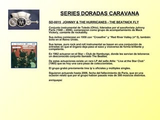 SERIES DORADAS CARAVANA SD-0015  JOHNNY & THE HURRICANES - THE BEATNICK FLY   Conjunto instrumental de Toledo (Ohio), liderados por el saxofonista Johnny Paris (1940 – 2006), comenzaron como grupo de acompañamiento de Mack Vickery, cantante de rockabilly. Sus éxitos comienzan en 1959 con “Crossfire” y “Red River Valley (nº 5), también éxito en el Reino Unido. Sus temas, puro rock and roll instrumental se basan en una conjunción de entradas en que el órgano deja paso al saxo y viceversa de forma brillante y competente. En 1962 actuaron en el Star – Club de Hamburgo, donde les servían de teloneros un desconocido conjunto llamado The Beatles. De estas actuaciones existe un raro LP del sello Atila: “Live at the Star Club” (1965) que es hoy una cara pieza de coleccionistas. El grupo grabó previamente tres lp´s oficiales y múltiples singles. Siguieron actuando hasta 2006, fecha del fallecimiento de Paris, que en una ocasión relató que por el grupo habían pasado más de 300 músicos distintos. enriquepsi 