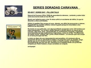 SERIES DORADAS CARAVANA  SD-0017  DORIS DAY - PILLOW TALK Natural de Evanson (Ohio 1924),de ascendencia alemana , cantante y sobre todo actriz de enorme éxito en los 50 y 60. Quería ser bailarina pero a los 16 años sufrió un accidente de tráfico, lo que la decantó a otras actividades. Utilizó el apellido Day porque el suyo, alemán, era difícil de pronunciar y retener, Kappelhoff. Su nombre artístico nunca le gustó porque le recordaba a una bailarina de strip tease. De hecho en sus películas, con alguna brillante excepción como “El hombre que sabía demasiado” con el gran James Stewart y donde obtuvo un Oscar por la canción “Qué será, será”, personificaba un rol femenino inocente y reprimido, escandalizada por las pretensiones masculinas, como en el film “Confidencias de media noche” (Pillow Talk ) junto a Rock Hudson . La canción que nos ocupa es el tema principal del film. La letra es digna de una interpretación psicoanalítica. Al comienzo ella se sorprende de que su almohada le hable y se pregunta como es posible, luego decide que es un hombre el que la habla, su futuro marido, al final desea fervientemente que eso sea así, mientras en la realidad siente una profunda antipatía por Rock Hudson, al que considera un crápula. enriquepsi 