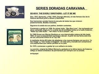 SERIES DORADAS CARAVANA  SD-0018  THE EVERLY BROTHERS - LET IT BE ME   Don, 1937, Kentucky, y Phil, 1939, Chicago (Illinois), el más famoso dúo de la historia del Rock junto a Simon y Garfunkel. Sus harmonías vocales fueron la escuela de todos los que vinieron posteriormente, Beatles incluídos. Siguieron la estela de sus padres, también cantantes. Comienzan a grabar en 1956. Su primer éxito, “Bye Bye Love”, fue rechazada por otros cantantes, llegó al nº 2, a partir de ahí múltiples éxitos en el sello Cadence , “Wake Up Little Suzie”, “All I Have To Do is Dream”, etc. En 1960 firman por Warner Brothers en una interminable cadena de hits hasta 1963, en que su popularidad comienza a decaer. A partir de esa fecha sólo tres de sus canciones entran en el Top 100. A mediados de los 60 tratan de adaptarse a los nuevos tiempos con sus lp´s “In Our Image” y “Two Yanks in England”. En este país y Canada aún conservaron una popularidad que habían perdido en su país. En 1970, comienzan a grabar lp´s en solitario sin éxito. La canción, original de Gilbert Becaud y grabada en la última época de Cadence refleja un deseo simbiótico de permanecer por siempre con su amada. enriquepsi 