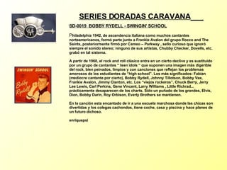 SERIES DORADAS CARAVANA   SD-0019  BOBBY RYDELL - SWINGIN' SCHOOL P hiladelphia 1942, de ascendencia italiana como muchos cantantes norteamericanos, formó parte junto a Frankie Avalon del grupo Rocco and The Saints, posteriormente firmó por Cameo – Parkway , sello curioso que ignoró siempre el sonido stereo; ninguno de sus artistas, Chubby Checker, Dovells, etc. grabó en tal sistema. A partir de 1960, el rock and roll clásico entra en un cierto declive y es sustituído por un grupo de cantantes “ teen idols “ que suponen una imagen más digerible del rock, bien peinados, limpios y con canciones que reflejan los problemas amorosos de los estudiantes de “high school”. Los más significados: Fabian (mediocre cantante por cierto), Bobby Rydell, Johnny Tillotson, Bobby Vee, Frankie Avalon, Jimmy Clanton, etc. Los “viejos rockeros”, Chuck Berry, Jerry Lee Lewis, Carl Perkins, Gene Vincent, Larry Williams , Little Richrad... prácticamente desaparecen de los charts. Sólo un puñado de los grandes, Elvis, Dion, Bobby Darin, Roy Orbison, Everly Brothers se mantienen. En la canción esta encantado de ir a una escuela marchosa donde las chicas son divertidas y los colegas cachondos, tiene coche, casa y piscina y hace planes de un futuro dichoso. enriquepsi 