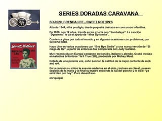 SERIES DORADAS CARAVANA  SD-0020  BRENDA LEE - SWEET NOTHIN'S   Atlanta 1944, niña prodigio, desde pequeña destaca en concursos infantiles. En 1956, con 12 años, triunfa en los charts con “Jambalaya”. La canción “Dynamite” le da el apodo de “Miss Dynamite”. Comienza giras por todo el mundo y en algunas ocasiones con problemas, por su corta edad. Hace cine en varias ocasiones con “Bye Bye Birdie” y una nueva versión de “El mago de Oz”, a partir de entonces fue comparada con Judy Garland. Muy reconocida en Europa cantando en francés, italiano y alemán. Grabó incluso en estudios británicos “Is It True (SD), producida por Mickey Most. Dotada de una potente voz, John Lennon la calificó de la mejor cantante de rock and roll. En la canción su chico le susurra naderías en el oído,¡ incluso en clase!, pasean cogidos de la mano y al final su madre enciende la luz del porche y le dice: “ya está bien por hoy”. Puro desenfreno. enriquepsi 
