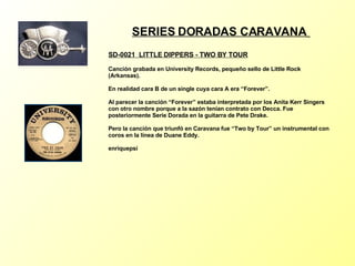 SERIES DORADAS CARAVANA   SD-0021  LITTLE DIPPERS - TWO BY TOUR   Canción grabada en University Records, pequeño sello de Little Rock (Arkansas). En realidad cara B de un single cuya cara A era “Forever”. Al parecer la canción “Forever” estaba interpretada por los Anita Kerr Singers con otro nombre porque a la sazón tenían contrato con Decca. Fue posteriormente Serie Dorada en la guitarra de Pete Drake. Pero la canción que triunfó en Caravana fue “Two by Tour” un instrumental con coros en la línea de Duane Eddy. enriquepsi 