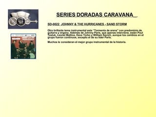 SERIES DORADAS CARAVANA   SD-0022  JOHNNY & THE HURRICANES - SAND STORM   Otro brillante tema instrumental esta “Tormenta de arena” con predominio de guitarra y órgano. Además de Johnny Paris, que apenas interviene, están Paul Tesluk, Leonel Mattice, Dave Yorko y William Savich, aunque los cambios en el grupo fueron continuos, excepto el de su líder Paris. Muchos le consideran el mejor grupo instrumental de la historia. 