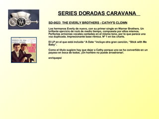 SERIES DORADAS CARAVANA  SD-0023  THE EVERLY BROTHERS - CATHY'S CLOWN   Los hermanos Everly de nuevo, con su primer single en Warner Brothers. Un brillante ejercicio de rock de medio tiempo, compuesta por ellos mismos. Perfectas armonías vocales cantadas en el mismo tono, por lo que parece una voz duplicada. Impresionante base rítmica. Nº 1 en los charts. El LP en el que está incluída “A Date “incluye otra gran canciòn, “Stick with Me Baby”. Como el título sugiere hay que dejar a Cathy porque uno se ha convertido en un payaso en boca de todos. ¡Un hombre no puede arrastrarse!. enriquepsi 