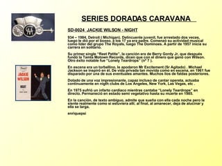 SERIES DORADAS CARAVANA  SD-0024  JACKIE WILSON - NIGHT   934 – 1984, Detroit ( Michigan). Delincuente juvenil, fue arrestado dos veces, luego le dió por el boxeo, a los 17 ya era padre. Comenzó su actividad musical como líder del grupo The Royals, luego The Dominoes. A partir de 1957 inicia su carrera en solitario. Su primer single “Reet Petite”, la canción era de Berry Gordy Jr, que después fundó la Tamla Motown Records, dicen que con el dinero que ganó con Wilson. Otro éxito notable fue “Lonely Teardrops” (nº 7 ). En escena era un torbellino, le apodaron Mr Excitement (Sr Agitado) . Michael Jackson se inspiró en él. De vida privada tan movida como en escena, en 1961 fue disparado por una de sus eventuales amantes. Muchos líos de faldas posteriores. Dotado de una voz impresionante, capaz incluso de cantar opereta, actuaba continuamente en nigth clubs de Los Angeles, New York, Las Vegas, etc . En 1975 sufrió un infarto cardiaco mientras cantaba “Lonely Teardrops” en directo. Permaneció en estado semi vegetativo hasta su muerte en 1985. En la canción, de texto ambiguo, admite que sueña con ella cada noche pero la siente realmente como si estuviera allí; al final, al amanecer, deja de alucinar y ella se larga. enriquepsi 