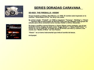 SERIES DORADAS CARAVANA  SD-0025  THE FIREBALLS - KISSIN'   Grupo fundado en Raton, New Mexico, en 1958. El nombre está inspirado en la canción “Great Balls of Fire” de Jerry Lee Lewis. Su primer single: “Fireball”, en 1959.Le siguieron “Torquay”, “Bulldog” y “Kissin´” , siempre bajo el patronazgo de Norman Petty que les utilizaba como grupo de estudio para otros cantantes como Carolyn Hester o Arthur Alexander. De larga y prolífica carrera ficharon a Jimmy Gilmer como cantante, con el que grabaron varios singles de éxito como “Sugar Shack” y “Daisy Petal Pickin´” y varios lp´s en el sello Dot. A finales de los 60 firman con Atco y vuelven a los charts con “Bottle of Wine” de Tom Paxton. “Kissin´” es un tema instrumental que imita el sonido de besos. enriquepsi 
