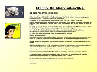 SERIES DORADAS CARAVANA   SD-0026  ANNETTE - O DIO MIO   Annette Funicello, 1942, Utica ( New York ) de ascendencia italiana, a los 4 años se trasladó su familia a California y allí aprendió música y baile. Descubierta por Walt Disney fue una mousekeeters (juego de palabras entre ratón y mosquetero) del Mickey Mouse Club. A finales de los 50 comenzaron sus éxitos en listas, como “Tall Paul”, “Train of Love”, etc. Cuando se ponen de moda las películas de surfin’ interviene en varias de ellas, con bandas sonoras en las que canta, como “Beach Party”, “Muscle Beach Party”, “Bikini Beach”, etc , en total 18 films , no todos de surfin´. En alguna de las que sí lo eran, aparecía en bikini pese a las advertencias de Walt Disney, aunque cuentan los que las han visto que en secuencias cortas y usando tamaños de alta gama. En la película “The Monkeys Uncle”, cantaba el tema central acompañada de los Beach Boys, curiosamente no entró en listas la que es su mejor canción y exenta de ñoñería. En “O Dio mio” le pide a Dios por el chico, porque le quiere y le necesita. Hay una versión en italiano. enriquepsi Cantante canadiense (Ottawa 1941). Su primera canción: Diana dedicada al parecer a una mujer mayor fue nº 1 en USA e inauguró un torrente de éxitos en las listas americanas y de todo el mundo. Quizá el cantante de habla inglesa más conocido en España en esa época incluso en los niveles de Elvis Presley. El éxito estaba basado en su voz, la calidad y comercialidad de sus canciones , la mayoría escritas por él mismo y los arreglos de Don Costa , arreglista y director de orquesta en el sello ABC . Se le atribuye la composición de 125 canciones, para él mismo y otros cantantes. Tenía un show propio en TV “The Paul Anka show “y apariciones como actor secundario en series. A comienzos de los 70 reapareció con nuevos éxitos  y aún colea (  en el buen sentido de la palabra ), habiendo actuado recientemente en España con éxito de crítica y público. La canción de características bíblicas, habla del comienzo de la humanidad . Enrique Guzmán hizo una brillante versión. enriquepsi 