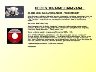 SERIES DORADAS CARAVANA   SD-0028  J OHN BUCK & THE BLAZERS - FORBIDDEN CITY   John Buck era realmente Barry De Vorzon, compositor, cantante, arreglista y autor de música de películas; las más conocidas: “Los hombres de Harrelson” ( S.W.A.T ) y “The Warriors”, esta última con un magnífico corte final: “Last of and Ancient Breed”. Nacido en New York (1934). Su primera canción de éxito: “Dreamin´” para Johnny Burnette y varias para el hermano de este, Dorsey, “Hey Little One” (SD por Glen Campbell años después), “Big Rock Candy Mountain”, “Noah´s Ark”, etc. Como cantante grabó 4 singles para RCA entre 1957 y 1979. Creó la Valiant Records, contratando a los Cascades, para los que compuso “I Wonder What´s She´s Doing Tonight”. Estos la rechazaron y entonces creó un grupo con dos amigos, Barry and Tamerlanes con los que lanzó la canción. “Forbidden City” es un misterioso instrumental con brillante climax digno de Ennio Morricone. Se editó por Cadence Records y Warner Brothers, pero es la misma toma. En España apareció en un EP del sello Heliodor. enriquepsi 