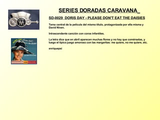 SERIES DORADAS CARAVANA   SD-0029  DORIS DAY - PLEASE DON'T EAT THE DAISIES   Tema central de la película del mismo título, protagonizada por ella misma y David Niven. Intrascendente canción con coros infantiles. La letra dice que en abril aparecen muchas flores y no hay que comérselas, y luego el típico juego amoroso con las margaritas: me quiere, no me quiere, etc. enriquepsi 