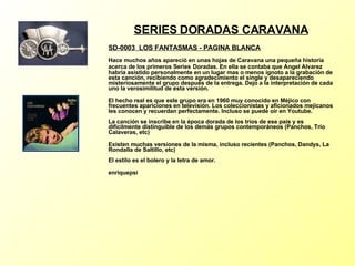 SERIES DORADAS CARAVANA SD-0003  LOS FANTASMAS - PAGINA BLANCA   Hace muchos años apareció en unas hojas de Caravana una pequeña historia acerca de los primeros Series   Doradas. En ella se contaba que Angel Alvarez habría asistido personalmente en un lugar mas o menos ignoto a la grabación de esta canción, recibiendo como agradecimiento el single y desapareciendo misteriosamente el grupo después de la entrega. Dejo a la interpretación de cada uno la verosimilitud de esta versión. El hecho real es que este grupo era en 1960 muy conocido en Méjico con frecuentes apariciones en televisión. Los coleccionistas y aficionados mejicanos les conocen y recuerdan perfectamente. Incluso se puede oír en Youtube. La canción se inscribe en la época dorada de los tríos de ese país y es dificilmente distinguible de los demás grupos contemporáneos (Panchos, Trío Calaveras, etc) Existen muchas versiones de la misma, incluso recientes (Panchos, Dandys, La Rondalla de Saltillo, etc) El estilo es el bolero y la letra de amor. enriquepsi 