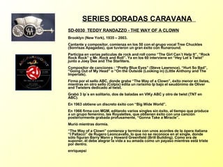 SERIES DORADAS CARAVANA   SD-0030  TEDDY RANDAZZO - THE WAY OF A CLOWN   Brooklyn (New York), 1935 – 2003. Cantante y compositor, comienza en los 50 con el grupo vocal Tree Chuckles (Sonrisas Apagadas), que tuvieron un gran éxito con Runaround. Participa en varias películas de rock and roll como “The Girl Can´t Help It”, “Rock Rock Rock” y Mr. Rock and Roll”. Ya en los 60 interviene en “Hey Let´s Twist” junto a Joey Dee and The Starliters. Compositor de canciones : “Pretty Blue Eyes” (Steve Lawrence), “Hurt So Bad”, “Going Out of My Head” o “On the Outside (Looking in) (Little Anthony and The Imperials). Firma por el sello ABC, donde graba “The Way of a Clown”, éxito menor en listas, mientras en otro sello (Colpix) edita un rarísimo lp bajo el seudónimo de Oliver and Twisters dedicado al twist. Grabó 3 lp´s en solitario, dos de baladas en VIKy ABC y otro de twist (TNT en ABC). En 1963 obtiene un discreto éxito con “Big Wide World”. En 1966 firma con MGM, editando varios singles sin éxito, al tiempo que produce a un grupo femenino, las Royalettes, que obtienen éxito con una canción posteriormente grabada profusamente, “Gonna Take a Miracle”. Murió mientras dormía. “The Way of a Clown” comienza y termina con unos acordes de la ópera italiana “I Pallacci” de Rugero Leoncavallo, lo que no se reconoce en el single, donde sólo figuran Barry Mann y Howard Greenfield (Brill Building). Como era de suponer, él debe alegrar la vida a su amada como un payaso mientras está triste por dentro. enriquepsi 