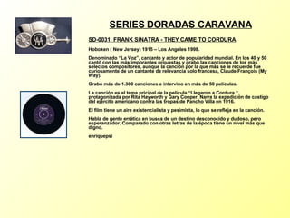 SERIES DORADAS CARAVANA SD-0031  FRANK SINATRA - THEY CAME TO CORDURA   Hoboken ( New Jersey) 1915 – Los Angeles 1998. Denominado “La Voz”, cantante y actor de popularidad mundial. En los 40 y 50 cantó con las más imporantes orquestas y grabó las canciones de los más selectos compositores, aunque la canción por la que más se le recuerde fue curiosamente de un cantante de relevancia solo francesa, Claude François (My Way). Grabó más de 1.300 canciones e intervino en más de 50 películas. La canción es el tema pricipal de la película “Llegaron a Cordura “, protagonizada por Rita Hayworth y Gary Cooper. Narra la expedición de castigo del ejército americano contra las tropas de Pancho Villa en 1916. El film tiene un aire existencialista y pesimista, lo que se refleja en la canción. Habla de gente errática en busca de un destino desconocido y dudoso, pero esperanzador. Comparado con otras letras de la época tiene un nivel más que digno. enriquepsi 