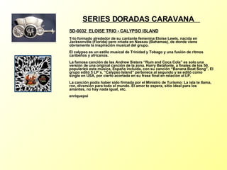 SERIES DORADAS CARAVANA  SD-0032  ELOISE TRIO - CALYPSO ISLAND Trío formado alrededor de su cantante femenina Eloise Lewis, nacida en Jacksonville (Florida) pero criada en Nassau (Bahamas), de donde viene obviamente la inspiración musical del grupo. El calypso es un estilo musical de Trinidad y Tobago y una fusión de ritmos caribeños y africanos. La famosa canción de las Andrew Sisters “Rum and Coca Cola” es solo una versión de una original canción de la zona. Harry Belafonte, a finales de los 50, popularizó esta música, España incluída, con su canción “Banana Boat Song”. El grupo editó 5 LP´s. “Calypso Island” pertenece al segundo y se editó como single en USA, por cierto acortada en su frase final en relación al LP. La canción podía haber sido firmada por el Ministro de Turismo: La isla te llama, ron, diversión para todo el mundo. El amor te espera, sitio ideal para los amantes, no hay nada igual, etc. enriquepsi 