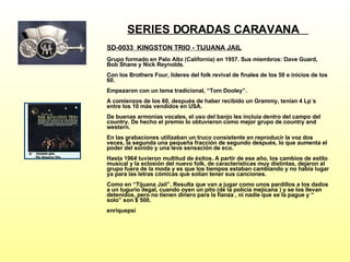 SERIES DORADAS CARAVANA  SD-0033  KINGSTON TRIO - TIJUANA JAIL   Grupo formado en Palo Alto (California) en 1957. Sus miembros: Dave Guard, Bob Shane y Nick Reynolds. Con los Brothers Four, líderes del folk revival de finales de los 50 e inicios de los 60. Empezaron con un tema tradicional, “Tom Dooley”. A comienzos de los 60, después de haber recibido un Grammy, tenían 4 Lp´s entre los 10 más vendidos en USA. De buenas armonías vocales, el uso del banjo les incluía dentro del campo del country. De hecho el premio lo obtuvieron como mejor grupo de country and western. En las grabaciones utilizaban un truco consistente en reproducir la voz dos veces, la segunda una pequeña fracción de segundo después, lo que aumenta el poder del sonido y una leve sensación de eco. Hasta 1964 tuvieron multitud de éxitos. A partir de ese año, los cambios de estilo musical y la eclosión del nuevo folk, de características muy distintas, dejaron al grupo fuera de la moda y es que los tiempos estaban cambiando y no había lugar ya para las letras cómicas que solían tener sus canciones. Como en “Tijuana Jail”. Resulta que van a jugar como unos pardillos a los dados a un tugurio ilegal, cuando oyen un pito (de la policía mejicana ) y se los llevan detenidos, pero no tienen dinero para la fianza , ni nadie que se la pague y “ solo” son $ 500. enriquepsi 