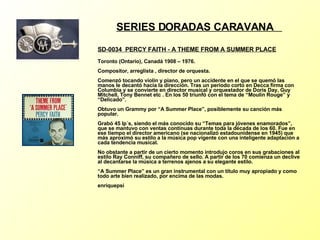 SERIES DORADAS CARAVANA  SD-0034  PERCY FAITH - A THEME FROM A SUMMER PLACE   Toronto (Ontario), Canadá 1908 – 1976. Compositor, arreglista , director de orquesta. Comenzó tocando violín y piano, pero un accidente en el que se quemó las manos le decantó hacia la dirección. Tras un periodo corto en Decca firma con Columbia y se convierte en director musical y orquestador de Doris Day, Guy Mitchell, Tony Bennet etc . En los 50 triunfó con el tema de “Moulin Rouge” y “Delicado”. Obtuvo un Grammy por “A Summer Place”, posiblemente su canción más popular. Grabó 45 lp´s, siendo el más conocido su “Temas para jóvenes enamorados”, que se mantuvo con ventas continuas durante toda la década de los 60. Fue en ese tiempo el director americano (se nacionalizó estadounidense en 1945) que más aproximó su estilo a la música pop vigente con una inteligente adaptación a cada tendencia musical. No obstante a partir de un cierto momento introdujo coros en sus grabaciones al estilo Ray Conniff, su compañero de sello. A partir de los 70 comienza un declive al decantarse la música a terrenos ajenos a su elegante estilo. “A Summer Place” es un gran instrumental con un título muy apropiado y como todo arte bien realizado, por encima de las modas. enriquepsi 