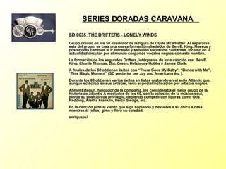 SERIES DORADAS CARAVANA  SD-0035  THE DRIFTERS - LONELY WINDS   Grupo creado en los 50 alrededor de la figura de Clyde Mc Phatter. Al separarse este del grupo, se crea una nueva formación alrededor de Ben E. King. Nuevos y posteriores cambios al ir entrando y saliendo sucesivos cantantes. Incluso en la actualidad circulan por el mundo conjuntos vocales negros con este nombre. La formación de los segundos Drifters, intérpretes de esta canción era: Ben E. King, Charlie Thomas, Doc Green, Helsbeary Hobbs y James Clark. A finales de los 50 obtienen éxitos con “There Goes My Baby”, “Dance with Me”, “This Magic Moment” (SD posterior por Jay and Americans etc ). Durante los 60 obtienen varios éxitos en listas grabando en el sello Atlantic que, aunque ecléctico en sus artistas, tenía especial inclinación por artistas negros.  Ahmet Ertegun, fundador de la compañía, les consideraba el mejor grupo de la historia de Atlantic A mediados de los 60, con la eclosión de la música soul, pierde su posición de privilegio, debiendo competir con figuras como Otis Redding, Aretha Franklin, Percy Sledge, etc. En la canción pide al viento que siga soplando y devuelva a su chica a casa mientras él (ellos) gime y llora su soledad. enriquepsi 