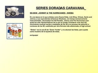 SERIES DORADAS CARAVANA   SD-0036  JOHNNY & THE HURRICANES - SHEBA   En una época en la que artistas como Duane Eddy, Link Wray, Virtues, Santo and Johnny y sus equivalentes britanicos Shadows, con temas exclusivamente instrumentales, alcanzaban los Hit Parades, Johnny and The Hurricanes eran quizá los más representativos de lo que se puede considerar rock and roll, movimiento musical nacido a mediados de los 50 y en proceso de extinción a comienzo de los 60, sustituído por otra fórmula más edulcorada, el high school. “Sheba” era la cara B de “Down Yonder” y no alcanzó las listas, pero queda como muestra de la injusticia de estas. enriquepsi 
