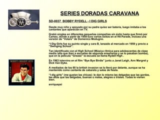 SERIES DORADAS CARAVANA SD-0037  BOBBY RYDELL - I DIG GIRLS   Desde muy niño y apoyado por su padre quiso ser batería, luego imitaba a los cantantes que aparecían en TV. Grabó singles en diferentes pequeñas compañías sin éxito hasta que firmó por Cameo, donde a partir de 1959 tuvo varios éxitos en el Hit Parade, incluso una versión de “Volare” de Domenico Modugno. “I Dig Girls fue su quinto single y cara B, lanzado al mercado en 1959 y previo a “Swinging School”. Tan identificado con el High School (Música rítmica para adolescentes de clase media /alta que iban a escuelas de segunda enseñanza y se lo pasaban bomba), que en la película “Grease” la escuela se llama Rydell High . En 1963 intervino en el film “Bye Bye Birdie” junto a Janet Leigh, Ann Margret y Dick Van Dyke. A mediados de los 60 la british invasion se lo llevó por delante, aunque se ha mantenido como cantante de cabarets y salas de fiesta. “I dig girls” (me gustan las chicas): le dan lo mismo las delgadas que las gordas, las altas que las delgadas, buenas o malas, alegres o tristes. Todas le vienen bien. enriquepsi 