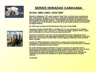 SERIES DORADAS CARAVANA  SD-0038  JIMMY JONES - GOOD TIMIN '   Nacido en Alabama 1737, pero criado en New York, se inicia como cantante de doo- wop (traducido aquí como duduá) : cantantes habitualmente negros (Five Satins, Penguins, Cadillacs, etc.) y generalmente del Harlem, Brooklyn, Bronx, pero también de Chicago, Detroit …, que cantan en la calle con armonías vocales a mediados de los 50, aunque a partir del 60 se generaliza también a los blancos de origen italiano. En 1959, bajo la tutela de Otis Blackwel, ficha por el sello MGM. Compone y graba “Handy Man” que llega al nº 2 y se convierte en un clásico como este “Good Timin´” que es nº 1. Canción que llegó a grabar James Taylor pero cambaida en su ritmo a tal punto que parecía otra. Introduce el falsetto en el rock, recurso denostado por los seguidores de la ópera pero que en el rock aporta gran brillantez, con fieles seguidores como Del Shannon, Lou Christie, Frankie Valli e incluso grupos británicos como los Bee Bees o Hollies. A partir de 1962 desaparece de las listas, aunque se ha manenido hasta la actualidad en actuaciones en directo, con un evidente exceso de peso y rodeado de bellas coristas (que le hacen coros). En la letra festeja el gran momento en que la conoció y lo compara con la decisión que tomó David de coger la piedra y tirársela a Goliat, así como la de la reina Isabel de vender sus joyas para darle dinero a Colón. Si tú y yo no hubièramos tomado esta decisión de conocernos y estar juntos, estaríamos vagando por la calle de la desdicha. Un gran complemento para una gran canción. enriquepsi 