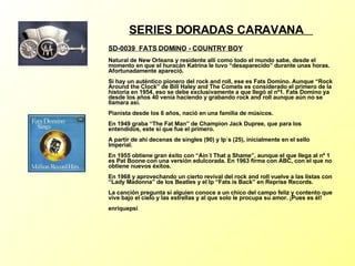 SERIES DORADAS CARAVANA  SD-0039  FATS DOMINO - COUNTRY BOY Natural de New Orleans y residente allí como todo el mundo sabe, desde el momento en que el huracán Katrina le tuvo “desaparecido” durante unas horas. Afortunadamente apareció. Si hay un auténtico pionero del rock and roll, ese es Fats Domino. Aunque “Rock Around the Clock” de Bill Haley and The Comets es considerado el primero de la historia en 1954, eso se debe exclusivamente a que llegó al nº1. Fats Domino ya desde los años 40 venía haciendo y grabando rock and roll aunque aún no se llamara así. Pianista desde los 6 años, nació en una familia de músicos. En 1949 graba “The Fat Man” de Champion Jack Dupree, que para los entendidos, este si que fue el primero. A partir de ahí decenas de singles (90) y lp´s (25), inicialmente en el sello Imperial. En 1955 obtiene gran éxito con “Ain´t That a Shame”, aunque el que llega al nº 1 es Pat Boone con una versión edulcorada. En 1963 firma con ABC, con el que no obtiene nuevos éxitos. En 1968 y aprovechando un cierto revival del rock and roll vuelve a las listas con “Lady Madonna” de los Beatles y el lp “Fats is Back” en Reprise Records. La canción pregunta si alguien conoce a un chico del campo feliz y contento que vive bajo el cielo y las estrellas y al que solo le procupa su amor. ¡Pues es él!  enriquepsi 