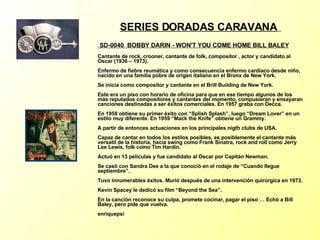 SERIES DORADAS CARAVANA   SD-0040  BOBBY DARIN - WON'T YOU COME HOME BILL BALEY   Cantante de rock, crooner, cantante de folk, compositor , actor y candidato al Oscar (1936 – 1973). Enfermo de fiebre reumática y como consecuencia enfermo cardiaco desde niño, nacido en una familia pobre de origen italiano en el Bronx de New York. Se inicia como compositor y cantante en el Brill Building de New York. Este era un piso con horario de oficina para que en ese tiempo algunos de los más reputados compositores y cantantes del momento, compusieran y ensayaran canciones destinadas a ser éxitos comerciales. En 1957 graba con Decca. En 1958 obtiene su primer éxito con “Splish Splash”, luego “Dream Lover” en un estilo muy diferente. En 1959 “Mack the Knife” obtiene un Grammy. A partir de entonces actuaciones en los principales nigth clubs de USA. Capaz de cantar en todos los estilos posibles, es posiblemente el cantante más versatil de la historia, hacía swing como Frank Sinatra, rock and roll como Jerry Lee Lewis, folk como Tim Hardin. Actuó en 13 películas y fue candidato al Oscar por Capitán Newman. Se casó con Sandra Dee a la que conoció en el rodaje de “Cuando llegue septiembre”. Tuvo innumerables éxitos. Murió después de una intervención quirúrgica en 1973. Kevin Spacey le dedicó su film “Beyond the Sea”. En la canción reconoce su culpa, promete cocinar, pagar el piso … Echó a Bill Baley, pero pide que vuelva. enriquepsi   