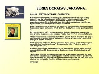 SERIES DORADAS CARAVANA   SD-0041  STEVE LAWRENCE - FOOTSTEPS   Nacido en Brooklin (1935) de familia judía, cantante habitual de night clubs y casinos y de voz clásica al estilo Sinatra, Andy Williams, Jack Jones etc., comenzó su carrera discográfica en el sello King con éxito moderado , posteriormente en Coral , subsidiario de Decca. Allí graba alguna canción con Eydie Gorme, con la que posteriormente se casaría. Pese a su tendencia a las baladas y el swing, su alta capacidad como cantante le hace grabar algún rock, como “Party Doll” de Buddy Knox con el que llega al top 5. En 1959 firma con ABC y obtiene su primer éxito en el sello con otra canción más próxima al rock que a las baladas, “Pretty Blue Eyes” de impecable factura. “Footssteps” es una canción de Barry Mann y Hank Hunter, miembros del grupo de trabajo en el famoso edificio de New York donde se componían canciones a destajo en horario de oficina. Posteriormente, en United Artist y Columbia (CBS) obtiene varios éxitos aunque ya casi todos “canciones lentas”.  Destacan entre ellas “Portrait of My Love” y “Go Away Little Girl”. Cantante favorito de Caravana Musical con nada menos que 15 Series Doradas, graba en 2003 un CD de canciones de Sinatra, en el que dificil distinguirle del original. “Footsteps” (pasos), es una brillante canción musicalmente hablando. Su letra muy similar a otras muchas de la época y un tanto alucinatoría dice que todavía oye los pasos de ella en la escalera y el hall como cuando se fué. Está solo, llora , quiere que vuelva etc. Una letra triste para una canción alegre. enriquepsi 