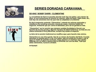 SERIES DORADAS CARAVANA   SD-0042  BOBBY DARIN - CLEMENTINE La versatilidad de Darin le permitía abordar todo tipo de estilos, pero dentro de ellos, en sus actuaciones en directo en casinos, salas de fiesta, night clubs, etc., este tipo de canciones eran las que más se adaptaban al ambiente. Es fácil imaginarle cantando “Clementine” rodeado de señoras enjoyadas y caballeros con smoking cenando o tomando copas, mientras hablan de negocios. Ambiente que por cierto él detestaba, pero así se ganaba la vida. “Clementine” era la canción que siempre cantaba Huckleberry Hound y es favorita de los boy scouts y algunos equipos de fútbol británicos; se trata de una clásica atribuída a Percy Montrose, aunque hay dudas al respecto. La letra de la canción tradicional se modifica aquí, para hacerla más cómica. Clementine es una chica gorda, hija de un minero de Carolina del Norte. Cuando atraviesa un puente para ir a ver a su padre, este se hunde por el peso y cae al agua en medio de grandes burbujas, luego aparece un marinero que cazaba ballenas con un arpón y parece que la confunde con una de ellas. Total que adiós Clementine, nunca te olvidaré. enriquepsi 