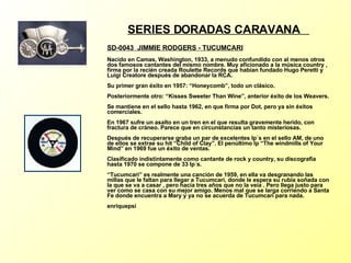 SERIES DORADAS CARAVANA  SD-0043  JIMMIE RODGERS - TUCUMCARI   Nacido en Camas, Washington, 1933, a menudo confundido con al menos otros dos famosos cantantes del mismo nombre. Muy aficionado a la música country , firma por la recién creada Roulette Records que habían fundado Hugo Peretti y Luigi Creatore después de abandonar la RCA. Su primer gran éxito en 1957: “Honeycomb”, todo un clásico. Posteriormente otro: “Kisses Sweeter Than Wine”, anterior éxito de los Weavers. Se mantiene en el sello hasta 1962, en que firma por Dot, pero ya sin éxitos comerciales. En 1967 sufre un asalto en un tren en el que resulta gravemente herido, con fractura de cráneo. Parece que en circunstancias un tanto misteriosas. Después de recuperarse graba un par de excelentes lp´s en el sello AM, de uno de ellos se extrae su hit “Child of Clay”. El penúltimo lp “The windmills of Your Mind” en 1969 fue un éxito de ventas. Clasificado indistintamente como cantante de rock y country, su discografía hasta 1970 se compone de 33 lp´s. “Tucumcari” es realmente una canción de 1959, en ella va desgranando las millas que le faltan para llegar a Tucumcari, donde le espera su rubia soñada con la que se va a casar , pero hacía tres años que no la veía . Pero llega justo para ver como se casa con su mejor amigo. Menos mal que se larga corriendo a Santa Fe donde encuentra a Mary y ya no se acuerda de Tucumcari para nada. enriquepsi 