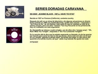 SERIES DORADAS CARAVANA   SD-0045  JEANNE BLACK - HE'LL HAVE TO STAY Nacida en 1937 en Pomona (California), cantante country. Después de salir en un show de televisión y de algunas actuaciones en directo firma contrato en 1960 con Capitol Records y graba esta canción – respuesta a “He´ll Have to Go” de Jim Reeves. Este estilo en que en realidad se trata de la misma canción, pero con letra “reactiva “fue muy frecuente en los primeros 60. Hay cd´s editados con este argumento. Su discografía se reduce a cuatro singles, uno de ellos otro “answer song”, “Oh, Now I Miss You Tonight”, respuesta a “Are You Lonesome Tonight?” En la canción ella le dice que ha estado esperando su llamada y le da las gracias por hacerlo pero como ha roto la cita que tenían, ahora está con otro con el que se va a quedar, además la abraza mejor. Ha tenido que pagar un alto precio por quererle y ha sufrido mucho, así que : adiós muy buenas me quedo con este. enriquepsi 