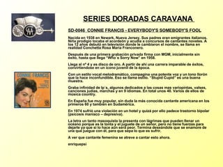 SERIES DORADAS CARAVANA  SD-0046  CONNIE FRANCIS - EVERYBODY'S SOMEBODY'S FOOL Nacida en 1938 en Newark, Nueva Jersey. Sus padres eran emigrantes italianos. Niña prodigio tocaba el acordeón y acudía a concursos de cantantes noveles. A los 12 años debutó en televisión donde le cambiaron el nombre, se llama en realidad Conchetta Rosa María Franconero. Después de una primera grabación privada firma con MGM, inicialmente sin éxito, hasta que llega “Who´s Sorry Now” en 1958. Llega al nº 4 y es disco de oro. A partir de ahí una carrera imparable de éxitos, convirtiendose en un icono juvenil de la época. Con un estilo vocal melodramático, compagina una potente voz y un tono llorón que la hace inconfundible. Eso se llama estilo. “Stupid Cupid” es una buena muestra. Graba infinidad de lp´s, algunos dedicados a las cosas mas variopintas, valses, canciones judías, marchas y en 9 idiomas. En total unos 40. Varios de ellos de música country. En España fue muy popular, sin duda la más conocida cantante americana en los primeros 60 y también en Sudamérica. En 1974 sufrió una violación en un hotel y quizá por ello padece trastorno bipolar (psicosis maniaco – depresiva). La letra un tanto masoquista la presenta con lágrimas que pueden llenar un océano porque es la tonta y el juguete de un señor, pero no tiene fuerzas para dejarle ya que si lo hace aún será peor. Termina deseándole que se enamore de una que juegue con él, para que sepa lo que es sufrir. A ver que cantante femenina se atreve a cantar esto ahora. enriquepsi 