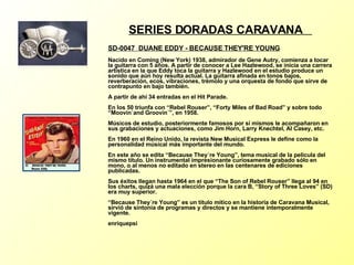 SERIES DORADAS CARAVANA  SD-0047  DUANE EDDY - BECAUSE THEY'RE YOUNG   Nacido en Coming (New York) 1938, admirador de Gene Autry, comienza a tocar la guitarra con 5 años. A partir de conocer a Lee Hazlewood, se inicia una carrera artística en la que Eddy toca la guitarra y Hazlewood en el estudio produce un sonido que aún hoy resulta actual. La guitarra afinada en tonos bajos, reverberación, ecos, vibraciones, trèmolo y una orquesta de fondo que sirve de contrapunto en bajo también. A partir de ahí 34 entradas en el Hit Parade. En los 50 triunfa con “Rebel Rouser”, “Forty Miles of Bad Road” y sobre todo “Moovin´and Groovin´”, en 1958. Músicos de estudio, posteriormente famosos por sí mismos le acompañaron en sus grabaciones y actuaciones, como Jim Horn, Larry Knechtel, Al Casey, etc. En 1960 en el Reino Unido, la revista New Musical Express le define como la personalidad músical más importante del mundo. En este año se edita “Because They´re Young”, tema musical de la película del mismo título. Un instrumental impresionante curiosamente grabado sólo en mono, o al menos no editado en stereo en las centenares de ediciones publicadas. Sus éxitos llegan hasta 1964 en el que “The Son of Rebel Rouser” llega al 94 en los charts, quizá una mala elección porque la cara B, “Story of Three Loves” (SD) era muy superior. “Because They´re Young” es un título mítico en la historia de Caravana Musical, sirvió de sintonía de programas y directos y se mantiene intemporalmente vigente. enriquepsi 