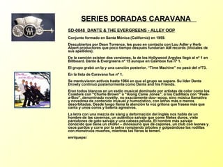 SERIES DORADAS CARAVANA  SD-0048  DANTE & THE EVERGREENS - ALLEY OOP   Conjunto formado en Santa Mónica (California) en 1959. Descubiertos por Dean Torrence, les puso en contacto con Lou Adler y Herb Alpert productores que poco tiempo después fundarían AM records (iniciales de sus apellidos). De la canción existen dos versiones, la de los Hollywood Argyles llegó al nº 1 en Billboard. Dante & Evergreens nº 15 aunque en Cashbox fue nº 1. El grupo grabó un lp y una canción posterior. “Time Machine” no pasó del nº73. En la lista de Caravana fue nº 1. Se mantuvieron activos hasta 1964 en que el grupo se separa. Su lider Dante Drowty continuó posteriormente como Dante and his Friends. Eran todos blancos en un estilo musical dominado por artistas de color como los Coasters con “Charlie Brown” o “Along Came Jones”, o los Cadillacs con “Peek-a-Boo”, denominado novelty, no exactamente doo- woop, sino música llamativa y novedosa de contenido inusual y humorístico, con letras más o menos desorbitadas. Desde luego llama la atención la voz gritona que frasea más que canta y unos coros y batería agresivos. La letra con una mezcla de slang y deformación del inglés nos habla de un hombre de las cavernas, un auténtico salvaje que come filetes duros, viste pantalones de gato salvaje y una cabeza peluda. El hombre más salvaje conocido que tiene un chófer – dinosaurio que da capones, un club con leones y osos pardos y corre por la selva rompiendo árboles y golpeándose las rodillas con monstruos muertos, mientras las fieras le temen. enriquepsi 