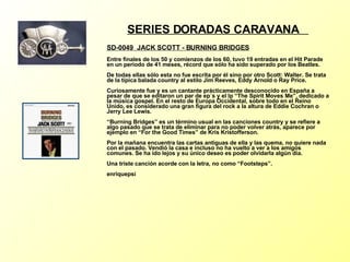 SERIES DORADAS CARAVANA  SD-0049  JACK SCOTT - BURNING BRIDGES   Entre finales de los 50 y comienzos de los 60, tuvo 19 entradas en el Hit Parade en un periodo de 41 meses, récord que sólo ha sido superado por los Beatles. De todas ellas sólo esta no fue escrita por él sino por otro Scott: Walter. Se trata de la típica balada country al estilo Jim Reeves, Eddy Arnold o Ray Price. Curiosamente fue y es un cantante prácticamente desconocido en España a pesar de que se editaron un par de ep´s y el lp “The Spirit Moves Me”, dedicado a la música gospel. En el resto de Europa Occidental, sobre todo en el Reino Unido, es considerado una gran figura del rock a la altura de Eddie Cochran o Jerry Lee Lewis. “Burning Bridges” es un término usual en las canciones country y se refiere a algo pasado que se trata de eliminar para no poder volver atrás, aparece por ejemplo en “For the Good Times” de Kris Kristofferson. Por la mañana encuentra las cartas antiguas de ella y las quema, no quiere nada con el pasado. Vendió la casa e incluso no ha vuelto a ver a los amigos comunes. Se ha ido lejos y su único deseo es poder olvidarla algún día. Una triste canción acorde con la letra, no como “Footsteps”. enriquepsi 