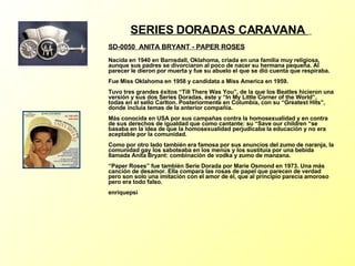 SERIES DORADAS CARAVANA  SD-0050  ANITA BRYANT - PAPER ROSES   Nacida en 1940 en Barnsdall, Oklahoma, criada en una familia muy religiosa, aunque sus padres se divorciaron al poco de nacer su hermana pequeña. Al parecer le dieron por muerta y fue su abuelo el que se dió cuenta que respiraba. Fue Miss Oklahoma en 1958 y candidata a Miss America en 1959. Tuvo tres grandes éxitos “Till There Was You”, de la que los Beatles hicieron una versión y sus dos Series Doradas, éste y “In My Little Corner of the World”, todas en el sello Carlton. Posteriormente en Columbia, con su “Greatest Hits”, donde incluía temas de la anterior compañía. Más conocida en USA por sus campañas contra la homosexualidad y en contra de sus derechos de igualdad que como cantante: su “Save our children “se basaba en la idea de que la homosexualidad perjudicaba la educación y no era aceptable por la comunidad. Como por otro lado también era famosa por sus anuncios del zumo de naranja, la comunidad gay los saboteaba en los menús y los sustituía por una bebida llamada Anita Bryant: combinación de vodka y zumo de manzana. “Paper Roses” fue también Serie Dorada por Marie Osmond en 1973. Una más canción de desamor. Ella compara las rosas de papel que parecen de verdad pero son solo una imitación con el amor de él, que al principio parecía amoroso pero era todo falso. enriquepsi 