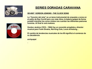 SERIES DORADAS CARAVANA SD-0007  GORDON JENKINS - THE CLOCK SONG   La “Canción del reloj” es un tema instrumental de orquesta y coros en el estilo de Ray Connif pero con más ritmo, la batería golpea de forma pulsátil mientras los coros mixtos nos cuentan las diferentes pasiones horarias. Al final le verá mañana. Gordon Jenkins (1910 – 1984) fue un conocido arreglista y director musical para Frank Sinatra, Nat King Cole, Louis Armstong... El cambio de tendencias musicales de los 60 significó el comienzo de su decadencia. enriquepsi 