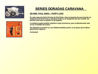 SERIES DORADAS CARAVANA   SD-0008  PAUL ANKA –  PUPPY LOVE   En este segundo Serie Dorada de Paul Anka, éste se lamenta de que la gente no entiende su juvenil amor y mientras él llora y se desgañita por las noches, los demás creen que su pasión es de juguete. La palabra puppy también significa mujer promiscua, pero evidentemente este no es el sentido de la letra. No obstante la canción es una brillante balada juvenil, en la época de la última generación ingenua. enriquepsi 