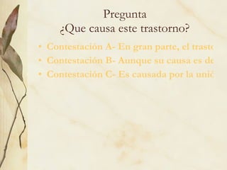 Pregunta ¿Que causa este trastorno? Contestación A- En gran parte, el trastorno bipolar se desarrolla por causas ambientales. Contestación B- Aunque su causa es desconocida; se cree que es generada por un gen en particular. Contestación C- Es causada por la unión de varios genes 