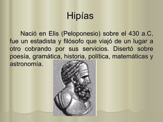 Hipías  Nació en Elis (Peloponesio) sobre el 430 a.C, fue un estadista y filósofo que viajó de un lugar a otro cobrando por sus servicios. Disertó sobre poesía, gramática, historia, política, matemáticas y astronomía.  