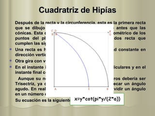 Cuadratriz de Hipías Después de la recta y la circunferencia, esta es la primera recta que se dibujo (siglo V a.C.), apareció incluso antes que las cónicas. Esta curva se define como el lugar geométrico de los puntos del plano que son intersección de dos recta que cumplen las siguientes condiciones: Una recta es horizontal y se mueve a velocidad constante en dirección vertical. Otra gira con velocidad constante. En el instante inicial ambas rectas son perpendiculares y en el instante final coinciden. Aunque su nombre es Cuadratriz, para nosotros debería ser Trisectriz, ya que la vamos a utilizar para trisecar un ángulo agudo. En realidad con esta curva se puede dividir un ángulo en un número cualquiera de partes iguales. Su ecuación es la siguiente: 