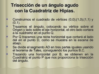 Trisección de un ángulo agudo con la Cuadratriz de Hipías. Construimos el cuadrado de vértices (0,0);(1,0);(1,1) y (0,1). Trazamos el ángulo, colocando su vértice sobre el Origen y lado sobre el eje horizontal, el otro lado cortara a la cuadratriz en el punto Q. Por Q trazamos una recta horizontal que cortará al lado del en el punto D, como se muestra en la escena de abajo. Se divide el segmento AD en tres partes iguales usando el teorema de Tales, consiguiendo los puntos B,C. Trazando una horizontal por B, se obtienen en la Cuadratriz el punto P que nos proporciona la trisección del ángulo.  