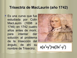 Trisectriz de MacLaurin (año 1742) Es una curva que fue estudiada por Colin MacLaurin (1698 a 1746) en 1742 cuatro años antes de morir, para intentar dar solución al problema de la trisección del ángulo, de ahí su nombre de Trisectriz.  