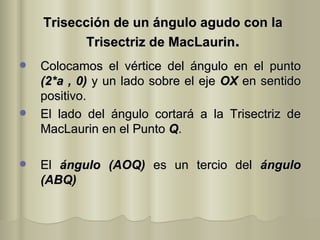 Trisección de un ángulo agudo con la Trisectriz de MacLaurin . Colocamos el vértice del ángulo en el punto  (2*a , 0)  y un lado sobre el eje  OX  en sentido positivo. El lado del ángulo cortará a la Trisectriz de MacLaurin en el Punto  Q . El  ángulo (AOQ)  es un tercio del  ángulo (ABQ) 