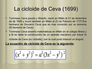 La cicloide de Ceva (1699) Tommaso Ceva jesuita y filósofo, nació en Milán el 21 de diciembre de de 1648 y murió también en Milán el 23 de Febrero de 1737.Era hermano de Giovanni Ceva que es mas conocido por su teorema (El teorema de Ceva). Tommaso Ceva enseñó matemáticas en Milán en el colegio Brera y a él se debe la construcción de un aparato mecánico par trazar la cicloide de Ceva (su cicloide), con la cual pudo trisecar un ángulo.    La ecuación de cicloide de Ceva es la siguiente: 