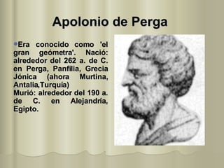 Apolonio de Perga   Era conocido como 'el gran geómetra'. Nació: alrededor del 262 a. de C. en Perga, Panfilia, Grecia Jónica (ahora Murtina, Antalia,Turquía)  Murió: alrededor del 190 a. de C. en Alejandría, Egipto.  
