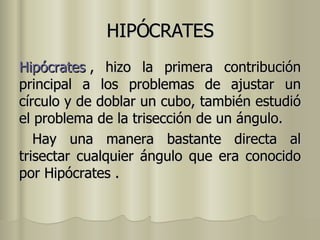 HIPÓCRATES Hipócrates  , hizo la primera contribución principal a los problemas de ajustar un círculo y de doblar un cubo, también estudió el problema de la trisección de un ángulo. Hay una manera bastante directa al trisectar cualquier ángulo que era conocido por Hipócrates . 